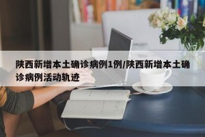 陕西新增本土确诊病例1例/陕西新增本土确诊病例活动轨迹