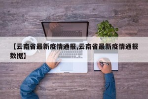 【云南省最新疫情通报,云南省最新疫情通报数据】