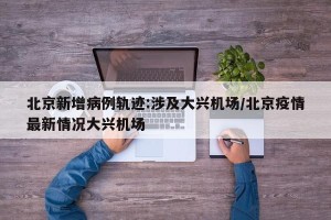北京新增病例轨迹:涉及大兴机场/北京疫情最新情况大兴机场