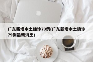 广东新增本土确诊79例(广东新增本土确诊79例最新消息)