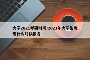 大学2021考研时间/2021年大学生考研什么时候报名