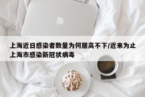 上海近日感染者数量为何居高不下/近来为止上海市感染新冠状病毒
