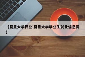 【复旦大学择业,复旦大学毕业生就业信息网】