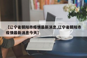 【辽宁省朝阳市疫情最新消息,辽宁省朝阳市疫情最新消息今天】