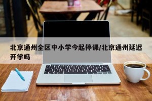北京通州全区中小学今起停课/北京通州延迟开学吗