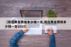 【现在黄金费用多少钱一克,现在黄金费用多少钱一克2025】