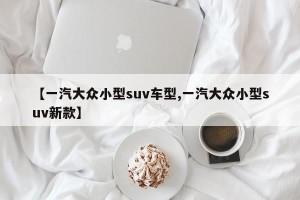 【一汽大众小型suv车型,一汽大众小型suv新款】