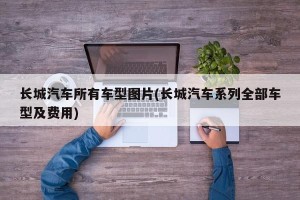 长城汽车所有车型图片(长城汽车系列全部车型及费用)