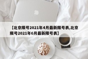 【北京限号2021年4月最新限号表,北京限号2021年6月最新限号表】