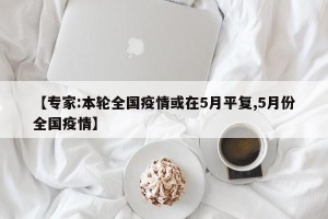 【专家:本轮全国疫情或在5月平复,5月份全国疫情】