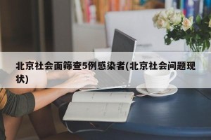 北京社会面筛查5例感染者(北京社会问题现状)