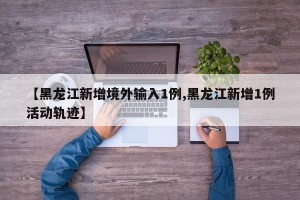 【黑龙江新增境外输入1例,黑龙江新增1例活动轨迹】