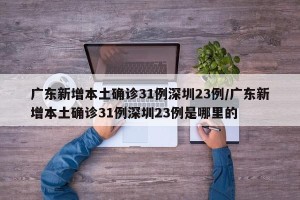 广东新增本土确诊31例深圳23例/广东新增本土确诊31例深圳23例是哪里的