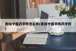 贵阳中医药学院怎么样(贵阳中医学院药学院)