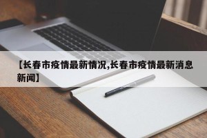 【长春市疫情最新情况,长春市疫情最新消息 新闻】