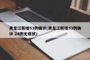 黑龙江新增53例确诊(黑龙江新增53例确诊 24例无症状)