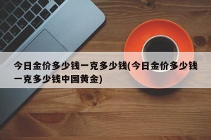 今日金价多少钱一克多少钱(今日金价多少钱一克多少钱中国黄金)
