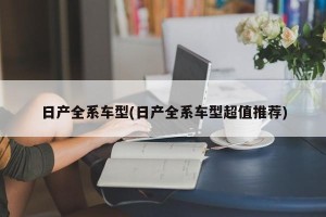 日产全系车型(日产全系车型超值推荐)