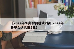 【2022年冬奥会闭幕式时间,2022年冬奥会纪念币5元】