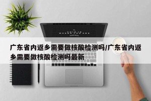 广东省内返乡需要做核酸检测吗/广东省内返乡需要做核酸检测吗最新