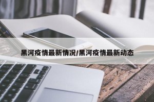 黑河疫情最新情况/黑河疫情最新动态