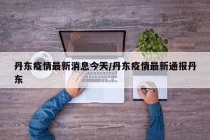 丹东疫情最新消息今天/丹东疫情最新通报丹东