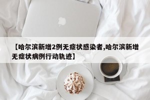 【哈尔滨新增2例无症状感染者,哈尔滨新增无症状病例行动轨迹】