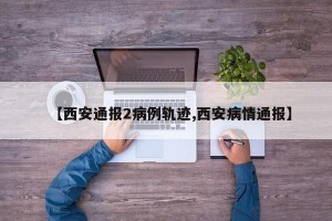 【西安通报2病例轨迹,西安病情通报】