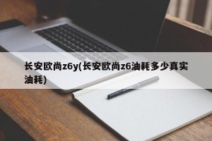 长安欧尚z6y(长安欧尚z6油耗多少真实油耗)