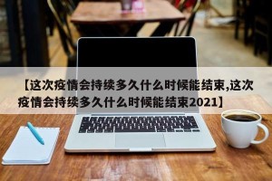 【这次疫情会持续多久什么时候能结束,这次疫情会持续多久什么时候能结束2021】