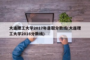 大连理工大学2017年录取分数线(大连理工大学2016分数线)