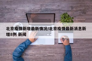 北京疫情新增最新情况/北京疫情最新消息新增8例 新闻