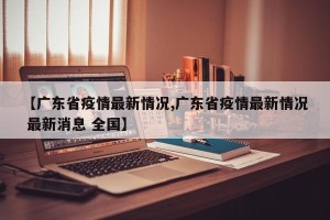 【广东省疫情最新情况,广东省疫情最新情况 最新消息 全国】