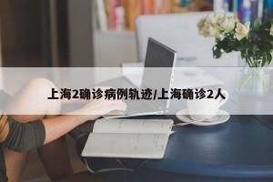 上海2确诊病例轨迹/上海确诊2人