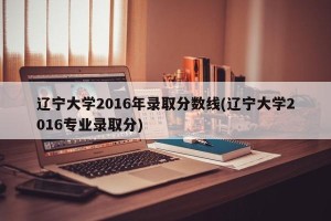 辽宁大学2016年录取分数线(辽宁大学2016专业录取分)