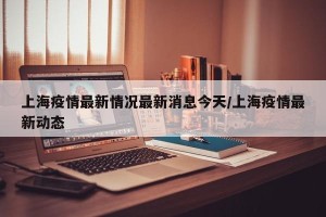 上海疫情最新情况最新消息今天/上海疫情最新动态