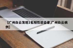 【广州白云发现1名阳性感染者,广州白云病例】