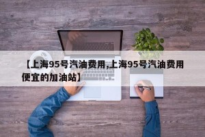 【上海95号汽油费用,上海95号汽油费用便宜的加油站】