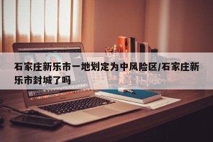 石家庄新乐市一地划定为中风险区/石家庄新乐市封城了吗