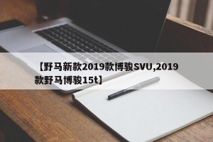 【野马新款2019款博骏SVU,2019款野马博骏15t】