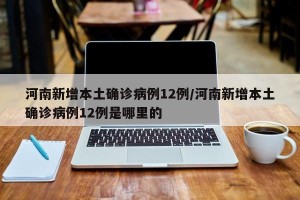 河南新增本土确诊病例12例/河南新增本土确诊病例12例是哪里的