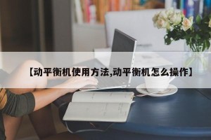 【动平衡机使用方法,动平衡机怎么操作】