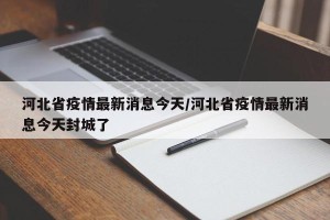 河北省疫情最新消息今天/河北省疫情最新消息今天封城了