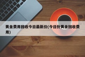 黄金费用回收今日最新价(今日份黄金回收费用)