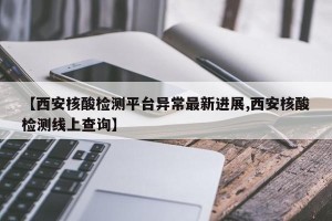 【西安核酸检测平台异常最新进展,西安核酸检测线上查询】