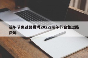 端午节免过路费吗2022/端午节会免过路费吗