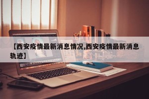 【西安疫情最新消息情况,西安疫情最新消息轨迹】