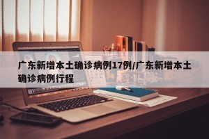 广东新增本土确诊病例17例/广东新增本土确诊病例行程