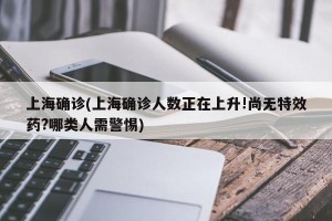 上海确诊(上海确诊人数正在上升!尚无特效药?哪类人需警惕)