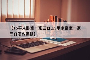 【15平米卧室一家三口,15平米卧室一家三口怎么装修】